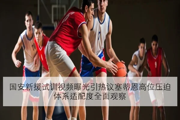 国安新援试训视频曝光引热议塞蒂恩高位压迫体系适配度全面观察